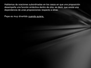 Hablamos de oraciones subordinadas en los casos en que una proposición
desempeñe una función sintáctica dentro de otra; es decir, que exista una
dependencia de unas proposiciones respecto a otras:

Pepe es muy divertido cuando quiere.
 