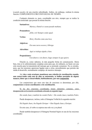 (cuando pueda), de una oración subordinada. Ambos, sin embargo, realizan la misma
función: COMPLEMENTO CIRCUNSTANCIAL DE TIEMPO.

        Cualquier elemento es, pues, coordinable con otro, siempre que se realice la
condición enunciada: que posean la misma función.

        Sustantivos:
                       Marisa y Daniel se casan pasado mañana.

        Pronombres:
                  ¡Ella y tú! Siempre estáis igual.

        Verbos:
                       Reía y lloraba como una loca.

        Adjetivos:
                       Era una cueva oscura y lóbrega.

        Adverbios:
                       Aquí se trabaja rápido y bien.

        Preposiciones:
                    Con dinero o sin dinero, hago siempre lo que quiero.

          Oración es, como sabemos, la más pequeña forma de comunicación. Ahora
bien, ésta es lo suficientemente compleja como para que, de ordinario, no baste con una
sola oración para la transmisión del mensaje que se pretende comunicar. No es extraño,
pues, que las oraciones aparezcan ligadas unas a otras, procedimiento que permite dar
salida al desarrollo, normalmente complejo, de nuestros mensajes.

       Así, dos o más oraciones mantienen una relación de coordinación cuando,
aun conservando cada una de ellas su autonomía, se hallan asociadas de alguna
manera, labor que es desarrollada, habitualmente, por una conjunción.

        Las conjunciones que unen este tipo de oraciones se denominan, por ello,
conjunciones o nexos coordinantes o de coordinación.

        Si las dos oraciones coordinadas tienen elementos comunes, estos
desaparecerán en la oración coordinada colocada en segundo lugar:

        Ha venido Juan y también ha venido Pedro = Ha venido Juan y también Pedro

        Puede desaparecer, incluso, todo el Sintagma Verbal de la segunda oración:

        Ha llegado Juan y ha llegado Enrique = Han llegado Juan y Enrique.

        En este caso, el verbo se expresa una sola vez y en plural.

        Puede también desaparecer el Sintagma Nominal Sujeto en una de las oraciones
coordinadas:




                                                                                     17
 
