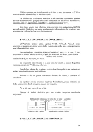El libro contiene mucha información y el libro es muy interesante = El libro
contiene mucha información y es muy interesante.

          La relación que se establece entre dos o más oraciones coordinadas permite
realizar encadenamientos que presentan cierta semejanza con desarrollos matemáticos:
adición o suma (y), equivalencia o igualdad (o), sustracción o resta (pero).

         Los signos usados para relacionar estas oraciones son conjunciones, NEXOS
para el Análisis Sintáctico, que dejan absolutamente independientes las oraciones que
relacionan (al estilo de las Oraciones Yuxtapuestas).



        1.- ORACIONES COORDINADAS COPULATIVAS.-

         COPULARE, término latino, significa UNIR, JUNTAR, PEGAR. Estas
oraciones se caracterizan, como hemos dicho ya, por estar unidas unas a otras por nexos
que indican adición o suma.

         Las conjunciones copulativas (Nexos Copulativos) son y, e, ni, que. El que
copulativo es arcaico, apenas se utiliza ya: Que por mayo era, por mayo , equivale a la
                                              cuando hace la calor...
conjunción Y: Y por mayo era, por mayo...

         La conjunción más utilizada es y, que toma la variante e cuando la palabra
siguiente empieza por “i”: Cielos e infiernos.

         Cuando hay más de dos oraciones en coordinación copulativa, de ordinario se
coloca la conjunción y entre las dos últimas:

        Salieron a dar un paseo, caminaron durante dos horas y volvieron al
anochecer.

         La copulativa ni une oraciones negativas. Normalmente, puede emplearse en
todas las oraciones donde aparece y, cuando hay negación:

        No he ido a ver esa película, ni iré.

         Ejemplo de análisis sintáctico para una oración compuesta coordinada
copulativa:

                      Antonio está cansado y se va a ir a su casa (Antonio)
                        NÚCLEO     V.C.   NÚCLEO Nexo índ. AUX.E. N.V.E. DET. NÚCL    NÚCLEO
                                                copulat. Refl.


                                          ATRIBT.                      C.C. LUGAR

                     S.N.(SUJ.)   S.V. (Pred. Nom.)        S. V. (Predicado Verbal)    S.N. (SUJ.)


                   Primera Orac. Coord. Copulativa        Segunda Oración Coordinada Copulativa




        2.- ORACIONES COORDINADAS DISYUNTIVAS.-


                                                                                                     18
 