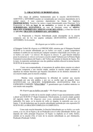 3.- ORACIONES SUBORDINADAS.
       Tres clases de palabras fundamentales para la oración (SUSTANTIVO,
ADJETIVO y ADVERBIO) pueden ser reemplazadas por oraciones dependientes de la
unidad mayor. A esas oraciones dependientes las llaman los lingüistas
PROPOSICIONES. Nosotros las vamos a seguir denominando como Oraciones. Si la
Proposición se halla en lugar de un sustantivo, se tratará de una ORACIÓN
SUBORDINADA SUSTANTIVA; en caso de funcionar como un adjetivo,
ORACIÓN SUBORDINADA ADJETIVA O DE RELATIVO; y, si hace las veces de
un adverbio, ORACIÓN SUBORDINADA ADVERBIAL.

      La Proposición u Oración Subordinada puede desempeñar en la oración
compuesta uno de los tres papeles señalados (SUSTANTIVO, ADJETIVO y
ADVERBIO). En la oración:

                             Me disgusta que no hables con nadie

el Sintagma Verbal Me disgusta es el PREDICADO, mientras que el Sintagma Nominal
SUJETO es la oración subordinada que no hables con nadie, y puede comprobarse
mediante el cambio de esa oración por cualquier sustantivo relacionado con el tema: que
no hables con nadie = tu silencio: Me disgusta tu silencio. Y, ¿qué función sintáctica
posee la estructura tu silencio en la nueva oración simple? Sabemos por la Primera Regla
Gramatical (concordancia del Sujeto y del Verbo) que ostenta la función de Sujeto. Por
lo tanto, la expresión sustituida por esas dos palabras también ofrecerá la misma función:
SUJETO de la oración compuesta.

          Como vais comprendiendo, el mecanismo de análisis ahora consiste en reducir
la oración compuesta a una oración simple, analizar la oración simple resultante y
adjudicar las mismas funciones que hayamos descubierto en los distintos elementos de
esa oración simple, para la oración compleja.

          Muchas veces comprobaremos la dificultad de sustituir una oración
subordinada por una sola palabra, y por eso se escribe aquí un pequeño truco:
SUSTITÚYASE LA ORACIÓN SUBORDINADA (SUSTANTIVA) POR LA
EXPRESIÓN COMODÍN “UNA COSA”. Y garantizamos que el análisis sintáctico os
será mucho más asequible:

        Me disgusta que no hables con nadie = Me disgusta una cosa

          Si pasamos el verbo de la oración simple a plural, lo que necesariamente cambie
a plural será SUJETO (1ª Regla Gramatical). Efectivamente, la oración simple quedará
del siguiente modo: Me disgustan unas cosas, permaneciendo el pronombre Me
inalterable. Por tanto, en la oración de verbo en singular, la expresión una cosa es
Sujeto. Y de ahí deducimos que la oración subordinada sustituida por esta expresión ES
SUJETO DE LA ORACIÓN COMPLEJA O COMPUESTA.

         Como toda oración bimembre, la Oración Subordinada que no hables con nadie
consta, a su vez, de un Sujeto y de un Predicado (con el verbo subordinado Hablar, que
depende del verbo principal Disgustar). El Sujeto va implícito en el verbo Hables,
omitido en la oración (Tú); el resto de la oración subordinada es, por eliminación,
Predicado (Predicado Verbal).


                                                                                       21
 