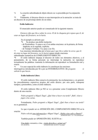 *4      La oración subordinada de objeto directo no va precedida por la conjunción
          que.
*5      Finalmente, el discurso directo es una interrupción en la narración: se trata de
un discurso de un personaje dentro de un relato.

       Estilo Indirecto:

       El enunciado anterior puede ser comunicado de la siguiente manera:

        Entonces dijo que iba a saltar la cerca. El de la chaqueta gris repuso que él, de
estar en lugar del forastero, no lo haría.

         En el ejemplo se advierte que:
         *6     Se produce una doble traslación:
          - de Pronombres: Yo pasa a ser él en ambas oraciones: en la primera, de forma
            implícita; en la segunda, explícita;
          - de Tiempos Verbales: Voy pasa a ser Iba.
*7      Las oraciones introducidas por el nexo que ( que iba a saltar la cerca; que él,
de estar en lugar del forastero, no lo haría) siguen siendo oraciones
subordinadas sustantivas de COMPLEMENTO DIRECTO.
*8       El estilo indirecto despoja al discurso de todos sus elementos afectivos, y al
pensamiento, de su forma personal; no interrumpe la narración; no reproduce
textualmente las palabras: transmite la información sin reproducir su formulación real y
exacta.
*9      Un caso especial de estilo indirecto lo constituyen las oraciones
interrogativas introducidas por SI o por un INTERROGATIVO: Me pregunto                  si
sabrán lo que hacen.

           Estilo Indirecto Libre:

        El estilo indirecto libre conserva la entonación, las exclamaciones y, en general,
los procedimientos expresivos propios del estilo directo; por otra parte, transpone
tiempos y pronombres, como el estilo indirecto.

        El estilo indirecto libre ya NO se va a presentar como Complemento Directo
dentro de una oración:

           Pedro preguntó a Miguel Ángel. ¿Qué iban a hacer esa tarde? ¡Bah!, irían a
           jugar a las cartas.

         Formalmente, Pedro preguntó a Miguel Ángel. ¿Qué iban a hacer esa tarde?
no es gramatical.

           Lo que sí puede ser es APOSICIÓN DEL COMPLEMENTO DIRECTO en la
oración:
           Pedro solicitó una información a Miguel Ángel. ¿Había visto salir a Daniel?
                              C. D.                            APOSICIÓN DEL C. D. “Una información”

           También puede ser APOSICIÓN DEL SUJETO en :

           Una duda consumía a Ana, ¿tenía derecho a actuar así?
           S.N. (SUJETO)               APOSICIÓN DEL SUJETO “Una duda”




                                                                                                 27
 