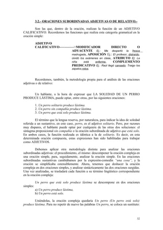 3.2.- ORACIONES SUBORDINADAS ADJETIVAS O DE RELATIVO.-

         Son las que, dentro de la oración, realizan la función de un ADJETIVO
CALIFICATIVO. Recordemos las funciones que realiza esta categoría gramatical en la
oración simple:

           ADJETIVO
           CALIFICATIVO------------->MODIFICADOR               DIRECTO           O
                                  ADYACENTE Ej.: Me despertó la fresca
                                  madrugada, APOSICIÓN Ej.: El profesor, distraído,
                                  olvidó los exámenes en clase, ATRIBUTO Ej: La
                                  niña      está   enferma,     COMPLEMENTO
                                  PREDICATIVO Ej.: Raúl llegó cansado; Traigo los
                                      zapatos rotos.


         Recordemos, también, la metodología propia para el análisis de las oraciones
adjetivas o de relativo:


     Un hablante, a la hora de expresar que LA SOLEDAD DE UN PERRO
PRODUCE LÁSTIMA, puede optar, entre otras, por las siguientes oraciones:

           1. Un perro solitario produce lástima.
           2. Un perro sin compañía produce lástima.
           3. Un perro que está solo produce lástima.

         El término que la lengua reserva, por naturaleza, para indicar la idea de soledad
referida a un sustantivo, en este caso, perro, es el adjetivo solitario. Pero, por razones
muy dispares, el hablante puede optar por cualquiera de las otras dos soluciones: el
sintagma preposicional sin compañía o la oración subordinada de adjetivo que está solo.
En ambos casos, la función realizada es idéntica a la de solitario. Es decir, en esta
determinada oración compuesta, estas expresiones han sido habilitadas para trabajar
como ADJETIVOS.

         Debemos aplicar otra metodología distinta para analizar las oraciones
subordinadas adjetivas: el procedimiento, el mismo: descomponer la oración compleja en
una oración simple, para, seguidamente, analizar la oración simple. En las oraciones
subordinadas sustantivas cambiábamos por la expresión-comodín “una cosa”, y la
oración se simplificaba ostensiblemente. Ahora, tenemos que deshacer la oración
compleja en dos oraciones simples, y analizar sintácticamente las dos oraciones surgidas.
Una vez analizadas, se trasladará cada función a su término lingüístico correspondiente
en la oración compleja:

           Un perro que está solo produce lástima se descompone en dos oraciones
simples:
           a) Un perro produce lástima,
           b) Un perro está solo.

        Uniéndolas, la oración compleja quedaría Un perro (Un perro está solo)
produce lástima. Para no repetir de nuevo las palabras Un perro, se coloca un sustituto:



                                                                                       32
 