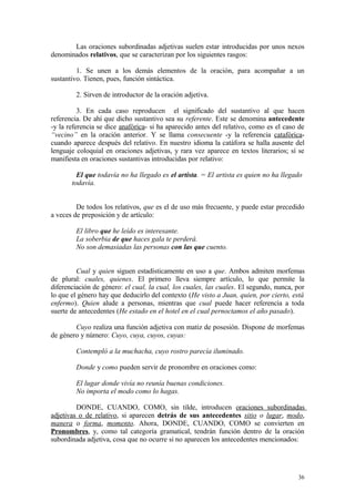 Las oraciones subordinadas adjetivas suelen estar introducidas por unos nexos
denominados relativos, que se caracterizan por los siguientes rasgos:

         1. Se unen a los demás elementos de la oración, para acompañar a un
sustantivo. Tienen, pues, función sintáctica.

        2. Sirven de introductor de la oración adjetiva.

          3. En cada caso reproducen el significado del sustantivo al que hacen
referencia. De ahí que dicho sustantivo sea su referente. Este se denomina antecedente
-y la referencia se dice anafórica- si ha aparecido antes del relativo, como es el caso de
“vecino” en la oración anterior. Y se llama consecuente -y la referencia catafórica-
cuando aparece después del relativo. En nuestro idioma la catáfora se halla ausente del
lenguaje coloquial en oraciones adjetivas, y rara vez aparece en textos literarios; sí se
manifiesta en oraciones sustantivas introducidas por relativo:

         El que todavía no ha llegado es el artista. = El artista es quien no ha llegado
       todavía.


         De todos los relativos, que es el de uso más frecuente, y puede estar precedido
a veces de preposición y de artículo:

        El libro que he leído es interesante.
        La soberbia de que haces gala te perderá.
        No son demasiadas las personas con las que cuento.


         Cual y quien siguen estadísticamente en uso a que. Ambos admiten morfemas
de plural: cuales, quienes. El primero lleva siempre artículo, lo que permite la
diferenciación de género: el cual, la cual, los cuales, las cuales. El segundo, nunca, por
lo que el género hay que deducirlo del contexto (He visto a Juan, quien, por cierto, está
enfermo). Quien alude a personas, mientras que cual puede hacer referencia a toda
suerte de antecedentes (He estado en el hotel en el cual pernoctamos el año pasado).

        Cuyo realiza una función adjetiva con matiz de posesión. Dispone de morfemas
de género y número: Cuyo, cuya, cuyos, cuyas:

        Contempló a la muchacha, cuyo rostro parecía iluminado.

        Donde y como pueden servir de pronombre en oraciones como:

        El lugar donde vivía no reunía buenas condiciones.
        No importa el modo como lo hagas.

         DONDE, CUANDO, COMO, sin tilde, introducen oraciones subordinadas
adjetivas o de relativo, si aparecen detrás de sus antecedentes sitio o lugar, modo,
manera o forma, momento. Ahora, DONDE, CUANDO, COMO se convierten en
Pronombres, y, como tal categoría gramatical, tendrán función dentro de la oración
subordinada adjetiva, cosa que no ocurre si no aparecen los antecedentes mencionados:




                                                                                       36
 