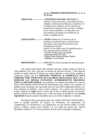de ello, TÉRMINO PREPOSICIONAL Ej: Es la
                                     hija de ellos.

        ARTÍCULO------------------>DETERMINANTE DEL NÚCLEO. El
                                 Artículo es muy traicionero, ya que puede llevar a
                                 múltiples confusiones morfológicas y sintácticas. Si
                                 va delante de un Adjetivo, este se convierte en
                                 Sustantivo Ej: “El bueno, el feo y el malo”; si delante
                                 de un verbo en Infinitivo, el verbo pasa a ser
                                 nuevamente un Sustantivo Ej: El frotar se va a
                                 acabar. Cuidadito con él.

        CONJUNCIÓN------------->NEXO. Delante de un Artículo y de un
                               Sustantivo, puede dar lugar a construcciones
                               adverbiales, cuya función oracional es la de
                               Complemento Circuns-
                               tancial. En este último caso, la conjunción, por sí
                               sola, seguiría siendo un NEXO. Ej:
                                     -¿Vienes conmigo al cine esta noche?
                                     -¿Para qué quieres que vaya?
                                     - Porque emiten Drácula, de Bram Stocker.
                                     - Entonces, sí te acompaño.

        PREPOSICIÓN------------>ENLACE. Ej: Curro va a pasar las vacaciones en el
                                         Caribe.

          ¿Os resulta relativamente fácil analizar oraciones simples, desde un punto de
vista sintáctico? ¿Sí? ¡Ah!, ¿que sólo es cuestión de practicar un poco...? Pues igual de
sencillo os puede suponer el efectuar un análisis sintáctico a una oración compleja o
compuesta, puesto que LA ORACIÓN COMPLEJA O COMPUESTA ESTÁ
FORMADA POR CONJUNTOS DE PALABRAS (SINTAGMAS) QUE VAN A
OFRECER LAS MISMAS FUNCIONES ANTERIORMENTE DESCRITAS
PARA LA ORACIÓN SIMPLE. Así, tendremos un conjunto de palabras (los vamos a
llamar SINTAGMAS ORACIONALES) funcionando como Sujeto, otro conjunto de
palabras como Predicado, otro que puede hacer las veces del Complemento Directo, etc.
Esos conjuntos de palabras - más o menos extensos- van a poseer una característica
común: incluirán un verbo dentro de ellos, por lo que se deberá efectuar un posterior
análisis sintáctico de cada conjunto; por sí solo, ese grupo de palabras es otra oración
dependiente del gran conjunto de palabras que es la oración compuesta o compleja.

        Descifremos ahora qué quieren decir los vocablos NÚCLEO y SINTAGMA, y
cómo se pueden descubrir los Sujetos, los Predicados, los Adyacentes, los
Complementos, los Predicativos y los Suplementos en una Oración Simple. Si ahora
ponéis a trabajar vuestros cinco sentidos a la vez, tened por seguro que habréis
aprendido a analizar el 70 % de los elementos de una oración compleja o compuesta.




                                                                                       4
 