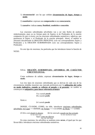 1) circunstancial: son las que señalan circunstancias de lugar, tiempo o
           modo;

        2) cuantitativo: expresan una comparación o una consecuencia;

        3) causativo: indican causa, finalidad, condición o concesión.


          Las oraciones subordinadas adverbiales van a ser más fáciles de analizar
sintácticamente, pues ya no forman parte de Sujetos ni de Predicados de la oración
compuesta (lo que sí ocurre con las oraciones subordinadas sustantivas y adjetivas, que
pertenecen al Sujeto o al Predicado de la oración principal). Ahora, el análisis se
efectuará descubriendo la ORACIÓN PRINCIPAL (con sus correspondientes Sujeto y
Predicado) y la ORACIÓN SUBORDINADA (con sus correspondientes Sujeto y
Predicado).

        En este tipo de oraciones, las partículas que las introducen tienen la función de
NEXO.




        3.3.A.- ORACIÓN SUBORDINADA ADVERBIAL DE CARÁCTER
                CIRCUNSTANCIAL.

        Como acabamos de señalar, expresan circunstancias de lugar, tiempo o
        modo.

         Los tres tipos de oraciones subordinadas que se derivan de cada una de las
circunstancias aludidas muestran una marcada preferencia por la utilización del verbo
en modo indicativo, cuando se refieren al pasado y al presente; en cambio se
construyen en subjuntivo, para hacer referencia al futuro:

                               Voy cuando puedo
                               Iba cuando podía

        frente a:
                               Iré cuando pueda

         DONDE, CUANDO, COMO, sin tilde, introducen oraciones subordinadas
adverbiales: de Lugar ==>DONDE; de Tiempo ==> CUANDO; de Modo ==> COMO.

        El libro está donde lo dejaste.            Me he enterado cuando me has avisado.
                     Or. Sub. Advb. Lugar                          Or. Sub. Adverbial de Tiempo
                               Sigue como me dijeron.
                                        Orac. Sub. Advb. Modo
          En estas oraciones, los adverbios se analizan como nexos, al igual que los que
llevan tilde e introducen oraciones subordinadas sustantivas.


                                                                                                  40
 