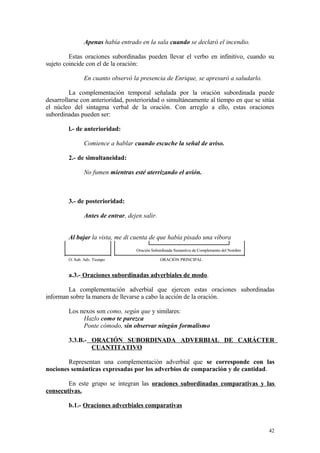 Apenas había entrado en la sala cuando se declaró el incendio.

         Estas oraciones subordinadas pueden llevar el verbo en infinitivo, cuando su
sujeto coincide con el de la oración:

               En cuanto observó la presencia de Enrique, se apresuró a saludarlo.

         La complementación temporal señalada por la oración subordinada puede
desarrollarse con anterioridad, posterioridad o simultáneamente al tiempo en que se sitúa
el núcleo del sintagma verbal de la oración. Con arreglo a ello, estas oraciones
subordinadas pueden ser:

        l.- de anterioridad:

               Comience a hablar cuando escuche la señal de aviso.

        2.- de simultaneidad:

               No fumen mientras esté aterrizando el avión.



        3.- de posterioridad:

               Antes de entrar, dejen salir.


        Al bajar la vista, me di cuenta de que había pisado una víbora
                                   Oración Subordinada Sustantiva de Complemento del Nombre

        O. Sub. Adv. Tiempo                    ORACIÓN PRINCIPAL


        a.3.- Oraciones subordinadas adverbiales de modo.

        La complementación adverbial que ejercen estas oraciones subordinadas
informan sobre la manera de llevarse a cabo la acción de la oración.

        Los nexos son como, según que y similares:
             Hazlo como te parezca
             Ponte cómodo, sin observar ningún formalismo

        3.3.B.- ORACIÓN SUBORDINADA ADVERBIAL DE CARÁCTER
                CUANTITATIVO

        Representan una complementación adverbial que se corresponde con las
nociones semánticas expresadas por los adverbios de comparación y de cantidad.

        En este grupo se integran las oraciones subordinadas comparativas y las
consecutivas.

        b.1.- Oraciones adverbiales comparativas


                                                                                              42
 