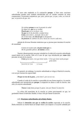 El nexo más empleado es la conjunción porque, si bien estas oraciones
subordinadas pueden estar también introducidas por un variado conjunto de otras
conjunciones y locuciones conjuntivas: que, pues, puesto que, ya que, como, en vista de
que, so pretexto de que, etc.:




               No trabajo porque no me lo permite la salud
               No digas eso, que no es verdad
               Puesto que ese es tu deseo, vete.
               Ya que así lo ha decidido, estudia letras
               Como está soltero, ¡menuda vida se da!
               No lo haré más, en vista de que te desagrada
               So pretexto de cambiar de aires, hacía un crucero cada mes,

         además de diversas fórmulas sintácticas que se prestan para introducir la noción
de causalidad:

               Camina de medio lado, de puro tonta que es.
               Me he quedado afónico, de (tanto) cantar.

        Nuestro idioma permite una gran variedad en el orden de la oración subordinada
causal dentro de la oración. Sólo en el caso de que vaya introducida por como debe
preceder al resto de la oración:
               Como grita tanto, cree que tiene razón. = Cree que tiene razón porque
                                                        grita tanto.
               Oración Sub. Adv. Causal   Or. Principal




         En general, sin embargo, la oración subordinada se relega al final de la oración,
a no ser por razones de expresividad:

         Porque no me da la gana, ¿está claro?, por eso no voy.

          Cuando el verbo de la oración va precedido de una forma negativa y la oración
subordinada está introducida por porque, la negación no afecta a toda la oración, sino
sólo a la oración subordinada:

               Nunca (o no) fuma porque le guste, sino por llamar la atención.

        La crítica del enunciante de la oración se centra precisamente en que, no
gustándole fumar al individuo aludido, lo hace sólo por llamar la atención.


         c.2.- Oraciones subordinadas adverbiales finales.

         Indican la intención con que se realiza la acción expresada en la oración.
Dicha intención se orienta hacia un tiempo futuro con respecto a la acción señalada por


                                                                                       46
 