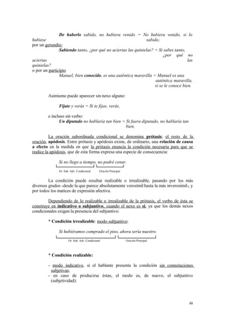 De haberlo sabido, no hubiera venido = No hubiera venido, si lo
hubiese                                                       sabido;
por un gerundio:
               Sabiendo tanto, ¿por qué no aciertas las quinielas? = Si sabes tanto,
                                                                        ¿por qué no
aciertas                                                                              las
quinielas?
o por un participio
               Manuel, bien conocido, es una auténtica maravilla = Manuel es una
                                                                   auténtica maravilla,
                                                                   si se le conoce bien.

        Asimismo puede aparecer sin nexo alguno:

              Fíjate y verás = Si te fijas, verás,

        e incluso sin verbo:
              Un diputado no hablaría tan bien = Si fuera diputado, no hablaría tan
                                                 bien.

          La oración subordinada condicional se denomina prótasis; el resto de la
oración, apódosis. Entre prótasis y apódosis existe, de ordinario, una relación de causa
a efecto en la medida en que la prótasis enuncia la condición necesaria para que se
realice la apódosis, que de esta forma expresa una especie de consecuencia:

              Si no llego a tiempo, no podré cenar.
              Or. Sub. Adv. Condicional      Oración Principal


         La condición puede resultar realizable o irrealizable, pasando por los más
diversos grados -desde la que parece absolutamente verosímil hasta la más inverosímil-, y
por todos los matices de expresión afectiva.

        Dependiendo de lo realizable o irrealizable de la prótasis, el verbo de ésta se
construye en indicativo o subjuntivo , cuando el nexo es si, ya que los demás nexos
condicionales exigen la presencia del subjuntivo:

        * Condición irrealizable: modo subjuntivo:

              Si hubiéramos comprado el piso, ahora sería nuestro.
                     Or. Sub. Adv. Condicional                   Oración Principal



        * Condición realizable:

        - modo indicativo, si el hablante presenta la condición sin connotaciones
         subjetivas;
        - en caso de producirse éstas, el modo es, de nuevo, el subjuntivo
         (subjetividad):



                                                                                       48
 