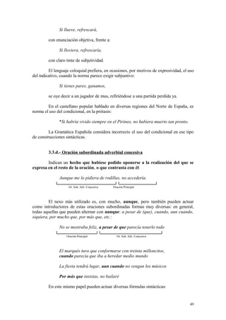 Si llueve, refrescará,

         con enunciación objetiva, frente a:

               Si lloviera, refrescaría,

         con claro tinte de subjetividad.

         El lenguaje coloquial prefiera, en ocasiones, por motivos de expresividad, el uso
del indicativo, cuando la norma parece exigir subjuntivo:

               Si tienes pares, ganamos,

         se oye decir a un jugador de mus, refiriéndose a una partida perdida ya.

        En el castellano popular hablado en diversas regiones del Norte de España, es
norma el uso del condicional, en la prótasis:

               *Si habría vivido siempre en el Pirineo, no hubiera muerto tan pronto.

         La Gramática Española considera incorrecto el uso del condicional en ese tipo
de construcciones sintácticas.


         3.3.d.- Oración subordinada adverbial concesiva

        Indican un hecho que hubiese podido oponerse a la realización del que se
expresa en el resto de la oración, o que contrasta con él:

               Aunque me lo pidiera de rodillas, no accedería.
                    Or. Sub. Adv. Concesiva    Oración Principal



         El nexo más utilizado es, con mucho, aunque, pero también pueden actuar
como introductores de estas oraciones subordinadas formas muy diversas: en general,
todas aquellas que pueden alternar con aunque: a pesar de (que), cuando, aun cuando,
siquiera, por mucho que, por más que, etc.:

               No se mostraba feliz, a pesar de que parecía tenerlo todo
                   Oración Principal             Or. Sub. Adv. Concesiva



               El marqués tuvo que conformarse con treinta milloncitos,
               cuando parecía que iba a heredar medio mundo

               La fiesta tendrá lugar, aun cuando no vengan los músicos

               Por más que insistas, no bailaré

         En este mismo papel pueden actuar diversas fórmulas sintácticas:


                                                                                        49
 