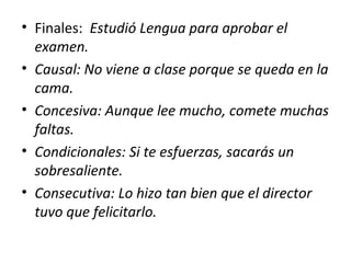 • Finales: Estudió Lengua para aprobar el
examen.
• Causal: No viene a clase porque se queda en la
cama.
• Concesiva: Aunque lee mucho, comete muchas
faltas.
• Condicionales: Si te esfuerzas, sacarás un
sobresaliente.
• Consecutiva: Lo hizo tan bien que el director
tuvo que felicitarlo.
 