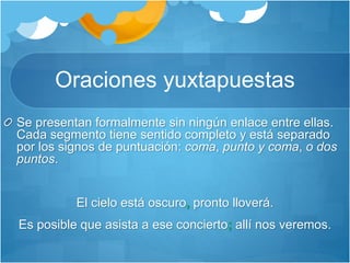Oraciones yuxtapuestas
Se presentan formalmente sin ningún enlace entre ellas.
Cada segmento tiene sentido completo y está separado
por los signos de puntuación: coma, punto y coma, o dos
puntos.
El cielo está oscuro, pronto lloverá.
Es posible que asista a ese concierto; allí nos veremos.
 