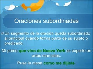 Oraciones subordinadas
Un segmento de la oración queda subordinado
al principal cuando forma parte de su sujeto o
predicado.
Mi primo que vino de Nueva York es experto en
artes marciales.
Puse la mesa como me dijiste.
 