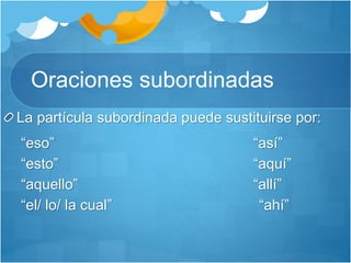 Oraciones subordinadas
La partícula subordinada puede sustituirse por:
“eso” “así”
“esto” “aquí”
“aquello” “allí”
“el/ lo/ la cual” “ahí”
 