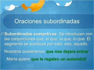 Oraciones subordinadas
Subordinadas sustantivas: Se introducen con
las conjunciones que, el que, la que, lo que. El
segmento se sustituye por esto, eso, aquello.
Nosotros quisiéramos que nos dejara entrar.
María quiere que le regalen un automóvil.
 