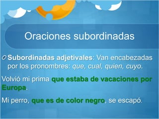 Oraciones subordinadas
Subordinadas adjetivales: Van encabezadas
por los pronombres: que, cual, quien, cuyo.
Volvió mi prima que estaba de vacaciones por
Europa.
Mi perro, que es de color negro, se escapó.
 