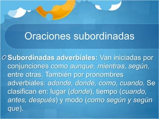 Oraciones subordinadas
Subordinadas adverbiales: Van iniciadas por
conjunciones como aunque, mientras, según,
entre otras. También por pronombres
adverbiales: adonde, donde, como, cuando. Se
clasifican en: lugar (donde), tiempo (cuando,
antes, después) y modo (como según y según
que).
 