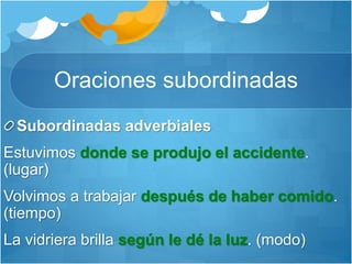 Oraciones subordinadas
Subordinadas adverbiales
Estuvimos donde se produjo el accidente.
(lugar)
Volvimos a trabajar después de haber comido.
(tiempo)
La vidriera brilla según le dé la luz. (modo)
 