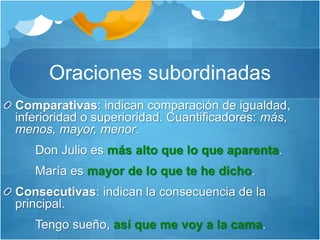 Oraciones subordinadas
Comparativas: indican comparación de igualdad,
inferioridad o superioridad. Cuantificadores: más,
menos, mayor, menor.
Don Julio es más alto que lo que aparenta.
María es mayor de lo que te he dicho.
Consecutivas: indican la consecuencia de la
principal.
Tengo sueño, así que me voy a la cama.
 