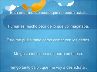 Está enfermo, de modo que no podrá asistir.
Fumar es mucho peor de lo que yo imaginaba.
Esto me gusta tanto como comer con los dedos.
Me gusta más que a un perro un hueso.
Tengo tanto calor, que me voy a deshidratar.
 