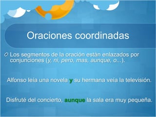 Oraciones coordinadas
Los segmentos de la oración están enlazados por
conjunciones (y, ni, pero, mas, aunque, o...).
Alfonso leía una novela y su hermana veía la televisión.
Disfruté del concierto, aunque la sala era muy pequeña.
 