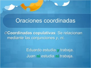 Oraciones coordinadas
Coordinadas copulativas: Se relacionan
mediante las conjunciones y, ni.
Eduardo estudia y trabaja.
Juan ni estudia ni trabaja.
 