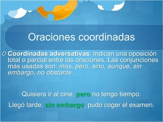Oraciones coordinadas
Coordinadas adversativas: Indican una oposición
total o parcial entre las oraciones. Las conjunciones
más usadas son: mas, pero, sino, aunque, sin
embargo, no obstante.
Quisiera ir al cine, pero no tengo tiempo.
Llegó tarde, sin embargo, pudo coger el examen.
 