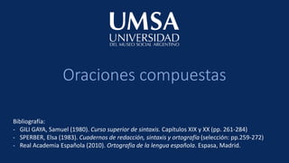 Oraciones compuestas
Bibliografía:
- GILI GAYA, Samuel (1980). Curso superior de sintaxis. Capítulos XIX y XX (pp. 261-284)
- SPERBER, Elsa (1983). Cuadernos de redacción, sintaxis y ortografía (selección: pp.259-272)
- Real Academia Española (2010). Ortografía de la lengua española. Espasa, Madrid.
 