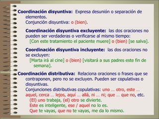 Coordinación disyuntiva: Expresa desunión o separación de
   elementos.
   Conjunción disyuntiva: o (bien).
   Coordinación disyuntiva excluyente: las dos oraciones no
   pueden ser verdaderas o verificarse al mismo tiempo:
     [Con este tratamiento el paciente muere] o (bien) [se salva].
   Coordinación disyuntiva incluyente: las dos oraciones no
   se excluyen:
     [Marta irá al cine] o (bien) [visitará a sus padres este fin de
       semana].
Coordinación distributiva: Relaciona oraciones o frases que se
   contraponen, pero no se excluyen. Pueden ser copulativas o
   disyuntivas.
   Conjunciones distributivas copulativas: uno … otro, este …
   aquel, cerca … lejos, aquí … allá, ni … ni; que … que no, etc.
     (El) uno trabaja, (el) otro se divierte.
     Este es inteligente, ese / aquel no lo es.
     Que te vayas, que no te vayas, me da lo mismo.
 