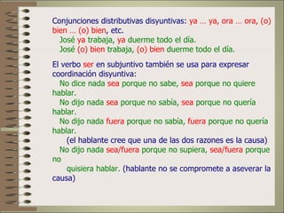 Conjunciones distributivas disyuntivas: ya … ya, ora … ora, (o)
bien … (o) bien, etc.
  José ya trabaja, ya duerme todo el día.
  José (o) bien trabaja, (o) bien duerme todo el día.
El verbo ser en subjuntivo también se usa para expresar
coordinación disyuntiva:
  No dice nada sea porque no sabe, sea porque no quiere
hablar.
  No dijo nada sea porque no sabía, sea porque no quería
hablar.
  No dijo nada fuera porque no sabía, fuera porque no quería
hablar.
    (el hablante cree que una de las dos razones es la causa)
  No dijo nada sea/fuera porque no supiera, sea/fuera porque
no
    quisiera hablar. (hablante no se compromete a aseverar la
causa)
 