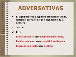 ADVERSATIVAS
•   El significado de la segunda proposición limita,
    restringe, corrige o niega el significado de la
    primera.
•   Nexos:
c) Pero
    Es mayor que yo pero aparenta menos edad.
    La idea es buena pero es de difícil realización.
    Esperaba una carta, pero no llegó.
 