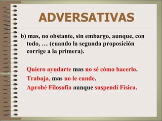ADVERSATIVAS
b) mas, no obstante, sin embargo, aunque, con
  todo, … (cuando la segunda proposición
  corrige a la primera).

  Quiero ayudarte mas no sé cómo hacerlo.
  Trabaja, mas no le cunde.
  Aprobé Filosofía aunque suspendí Física.
 