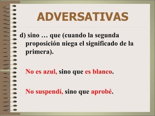 ADVERSATIVAS
d) sino … que (cuando la segunda
  proposición niega el significado de la
  primera).

  No es azul, sino que es blanco.

  No suspendí, sino que aprobé.
 