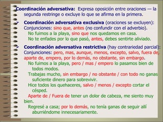 Coordinación adversativa: Expresa oposición entre oraciones — la
   segunda restringe o excluye lo que se afirma en la primera.
 Coordinación adversativa exclusiva (oraciones se excluyen):
  Conjunciones: sino que, antes (no confundir con el adverbio).
    No fuimos a la playa, sino que nos quedamos en casa.
    No te enfades por lo que pasó, antes, debes sentirte aliviado.
 Coordinación adversativa restrictiva (hay contrariedad parcial):
  Conjunciones: pero, mas, aunque, menos, excepto, salvo, fuera de,
  aparte de, empero, por lo demás, no obstante, sin embargo.
    No fuimos a la playa, pero / mas / empero lo pasamos bien de
      todos modos.
    Trabajas mucho, sin embargo / no obstante / con todo no ganas
      suficiente dinero para sobrevivir.
    Hice todos los quehaceres, salvo / menos / excepto cortar el
      césped.
    Aparte de / Fuera de tener un dolor de cabeza, me siento muy
  bien.
    Regresé a casa; por lo demás, no tenía ganas de seguir allí
      aburriéndome innecesariamente.
 