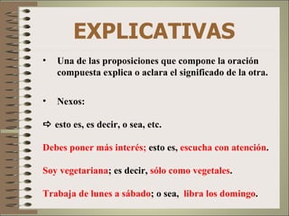 EXPLICATIVAS
•   Una de las proposiciones que compone la oración
    compuesta explica o aclara el significado de la otra.

•   Nexos:

 esto es, es decir, o sea, etc.

Debes poner más interés; esto es, escucha con atención.

Soy vegetariana; es decir, sólo como vegetales.

Trabaja de lunes a sábado; o sea, libra los domingo.
 