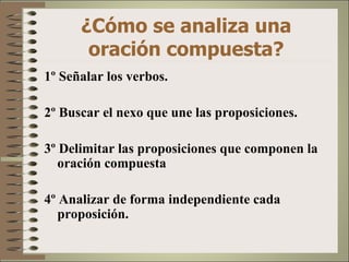 ¿Cómo se analiza una
       oración compuesta?
1º Señalar los verbos.

2º Buscar el nexo que une las proposiciones.

3º Delimitar las proposiciones que componen la
   oración compuesta

4º Analizar de forma independiente cada
   proposición.
 