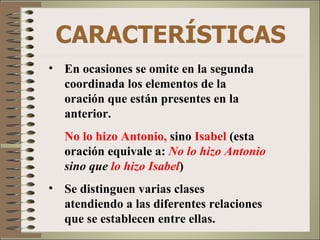 CARACTERÍSTICAS
• En ocasiones se omite en la segunda
  coordinada los elementos de la
  oración que están presentes en la
  anterior.
  No lo hizo Antonio, sino Isabel (esta
  oración equivale a: No lo hizo Antonio
  sino que lo hizo Isabel)
• Se distinguen varias clases
  atendiendo a las diferentes relaciones
  que se establecen entre ellas.
 