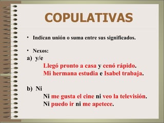 COPULATIVAS
• Indican unión o suma entre sus significados.

• Nexos:
a) y/e
         Llegó pronto a casa y cenó rápido.
         Mi hermana estudia e Isabel trabaja.

b) Ni
         Ni me gusta el cine ni veo la televisión.
         Ni puedo ir ni me apetece.
 