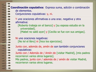Coordinación copulativa: Expresa suma, adición o combinación
   de elementos.
   Conjunciones copulativas: y, ni.
   Y une oraciones afirmativas o una orac. negativa y otra
   afirmativa:
     [Roberto trabaja en el banco] y [su esposa estudia en la
       universidad].
       [Mabel no salió ayer] y [Cecilia se fue con sus amigas].

   Ni une oraciones negativas:
     [No leí el libro] ni [hice los ejercicios].
   Junto con, además de, amén de son también conjunciones
     copulativas:
   Junto con / Además de / Amén de [visitar Madrid], [mis padres
   recorrieron varios otros lugares].
   Mis padres, junto con / además de / amén de visitar Madrid,
   recorrieron varios otros lugares.
 