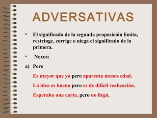 ADVERSATIVAS
• El significado de la segunda proposición limita,
restringe, corrige o niega el significado de la
primera.
• Nexos:
a) Pero
Es mayor que yo pero aparenta menos edad.
La idea es buena pero es de difícil realización.
Esperaba una carta, pero no llegó.
 
