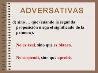 ADVERSATIVAS
d) sino … que (cuando la segunda
proposición niega el significado de la
primera).
No es azul, sino que es blanco.
No suspendí, sino que aprobé.
 