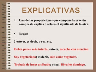 EXPLICATIVAS
• Una de las proposiciones que compone la oración
compuesta explica o aclara el significado de la otra.
• Nexos:
 esto es, es decir, o sea, etc.
Debes poner más interés; esto es, escucha con atención.
Soy vegetariana; es decir, sólo como vegetales.
Trabaja de lunes a sábado; o sea, libra los domingo.
 