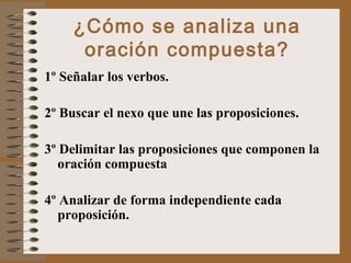 ¿Cómo se analiza una
oración compuesta?
1º Señalar los verbos.
2º Buscar el nexo que une las proposiciones.
3º Delimitar las proposiciones que componen la
oración compuesta
4º Analizar de forma independiente cada
proposición.
 