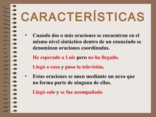 CARACTERÍSTICAS
• Cuando dos o más oraciones se encuentran en el
mismo nivel sintáctico dentro de un enunciado se
denominan oraciones coordinadas.
He esperado a Luis pero no ha llegado.
Llegó a casa y puso la televisión.
• Estas oraciones se unen mediante un nexo que
no forma parte de ninguna de ellas.
Llegó solo y se fue acompañado
 