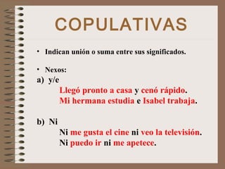 COPULATIVAS
• Indican unión o suma entre sus significados.
• Nexos:
a) y/e
Llegó pronto a casa y cenó rápido.
Mi hermana estudia e Isabel trabaja.
b) Ni
Ni me gusta el cine ni veo la televisión.
Ni puedo ir ni me apetece.
 
