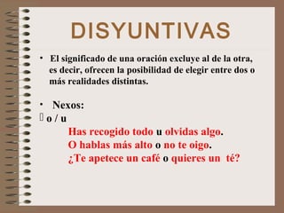 DISYUNTIVAS
• El significado de una oración excluye al de la otra,
es decir, ofrecen la posibilidad de elegir entre dos o
más realidades distintas.
• Nexos:
 o / u
Has recogido todo u olvidas algo.
O hablas más alto o no te oigo.
¿Te apetece un café o quieres un té?
 