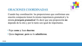 ORACIONES COORDINADAS
Cuando hay coordinación las proposiciones que conforman una
oración compuesta tienen la misma importancia gramatical y la
misma jerarquía gramatical. Es decir que una proposición no
depende de la otra y por lo tanto son igual de importantes.
• Pepe come y Juan duerme
• Quiso ingresar, pero no lo admitieron.
10/60
 