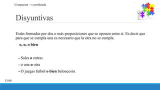 Disyuntivas
Están formadas por dos o más proposiciones que se oponen entre sí. Es decir que
para que se cumpla una es necesario que la otra no se cumpla.
o, u, o bien
- Sales o entras
- o una u otra
- O juegas futbol o bien baloncesto.
13/60
Compuesta → coordinada
 