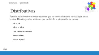 Distributivas
Permite relacionar oraciones opuestas que no necesariamente se excluyen una a
la otra. Distribuyen las acciones por medio de la utilización de nexos.
ya – ya
bien – bien
tan pronto – como
uno – otro
este - aquel
Compuesta → coordinada
15/60
 