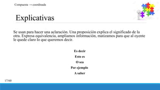 Explicativas
Se usan para hacer una aclaración. Una proposición explica el significado de la
otra. Expresa equivalencia, ampliamos información, matizamos para que al oyente
le quede claro lo que queremos decir.
Es decir
Esto es
O sea
Por ejemplo
A saber
Compuesta → coordinada
17/60
 
