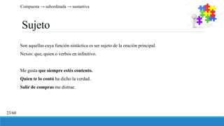 Sujeto
Son aquellas cuya función sintáctica es ser sujeto de la oración principal.
Nexos: que, quien o verbos en infinitivo.
Me gusta que siempre estés contento.
Quien te lo contó ha dicho la verdad.
Salir de compras me distrae.
Compuesta → subordinada → sustantiva
23/60
 